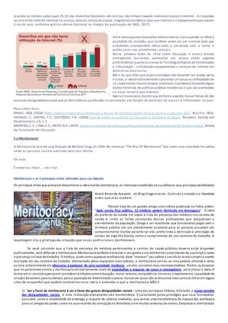 levantar os motivos pelos quais 25,1% dos domicílios brasileiros não tem (ou não tinham naquele momento) acesso à internet… As respostas
variamentre: falta de interesse no serviço, valor do serviçode acesso, ninguémda residência sabe usar internet e o equipamentopara acessar
é muito caro, conforme gráfico abaixo (retirado na íntegra da publicação de IBGE, 2017).
Além destespontos levantados anteriormente, outra questão se refere à
qualidade da conexão, que também pode ser um entrave para que
estudantes acompanhem vídeo-aulas e conversas com a turma e
professores nas plataformas virtuais.
Neste primeiro texto da série sobre Educação e ensino remoto
emergencial, buscamos apresentar um pouco sobre algumas
problemáticas quantoaoacesso às TecnologiasDigitais de Comunicação
e Informação – enfatizando equipamentos e serviços de internet em
domicílios brasileiros.
Mais do que dizer que estas estratégias não deveriam ser usadas pelas
escolas, a ideiaera brevemente apresentar um poucoas dificuldadesde
se implementar istoem tempos anteriores à pandemia (trazendoalguns
dados históricos de políticas públicas brasileiras) e que são acentuados
no atual cenário que vivemos.
Agora é necessário, mesmo que de forma urgente, buscar formas de não
acentuar desigualdadessociais que já sãohistóricas e profundas na sociedade, em função de políticas de acesso à informação no país.
Para saber mais:
BRASIL. IBGE. (2018) PNAD – Acesso à Internet e à televisão e posse de telefone móvel celular para uso pessoal 2017. Brasília: IBGE.
HAYASHI, C.; SOEIRA, F.S.; CUSTÓDIO, F.R.; (2020) Análise sobre as políticas na Educação à Distância no Brasil. Research, Society and
Development, v.9, n.1.
MOREIRA, E. S.;LIMA, E.O.;BRITO, R.O. (2019). Estudocomparadodas políticaspúblicaseducacionais de inclusãodigital:Brasile Uruguai. Revista
da Faculdade de Educação.
E a Meritocracia?
A Meritocracia vem de uma Distopia de Michael Youg em 1958. No romance “The Rise Of Meritocracy” fala sobre uma sociedade futurística
onde as pessoas seriam avaliada pelo seu mérito.
Ou seja.
É romance, ideal.... não real.
Meritocracia e os 5 principais mitos utilizados para sua objeção
Os principais mitos que procuram desconstruir a ideiarealde meritocracia, os interesses envolvidos na sua defesae seus principais beneficiários
André Rezende Azevedo - do Blog ViagemLenta - Curtindo a estrada e a liberdade
antes que elas acabem.
Recebi hoje de um grande amigo uma notícia publicada na Folha ontem:
"Após escala ficar pública, 12 médicos pedem demissão em Araraquara". A ideia
do prefeito da cidade em expor a lista de presença dos médicos nos centros de
saúde é inibir as faltas constantes desses profissionais que prejudicam o
atendimento da população. Chega a ser revoltante que funcionários pagos com o
dinheiro público em um atendimento essencial para as pessoas assumam um
comportamento reativo perante tal ato, preferindo a demissão à prestação de
contas de algo tão básico, como o cumprimento de seu contrato de trabalho. A
reportagem cita a privilegiada situação que esses profissionais desfrutavam.
Se você concorda que a lista de presença de médicos pertencentes a centros de saúde públicos deveria estar disponível
publicamente, você defende a meritocracia. Meritocracia também é vincular o seu ganhoa um mínimode cumprimento de sua função, como
a presença nolocal de trabalho. O médico, assim como qualquer profissional, deve "merecer" seu salário e seutítulo se ele cumprir o acordo
realizado em seu contrato de trabalho. Demonizada pelas esquerdas mais radicais, a meritocracia tornou -se uma palavra ofensiva e como
escrevi anteriormente em Idiocracia: a apoteose de uma sociedade medíocre, um dos conceitos mais incompreendidos. Porém, os discursos
que se posicionam contra a meritocracia constantemente usam de espantalhos e enganos de causa e consequência para atacar a ideia. O
termo em si consiste apenasem considerar atributos como educação, moral, talento, competência, treinoou simplesmente, capacidade de
criação de valores para os demais, para a aquisiçãode determinadosucesso. Vamos ver quais são os discursos mais comuns (lidos em alguns
sites de esquerda) que podem contaminar essa ideia e entender o que a meritocracia NÃO é.
1) Ser a favor da meritocracia é ser a favor das graves desigualdades sociais - Uma das principais falácias. O Estado, o maior gerador
das desigualdades sociais, é uma instituição plenamente não meritocrática. É justamente pelos privilégios que seus funcionários
possuem, como a estabilidade de emprego e reajuste de salários nivelados, que vemos uma transferência de riqueza tão acentuada
para os amigos do poder, como no casorecente da corrupçãona Petrobrás e em muitas centenas de outros. Desprezar a meritocracia
 