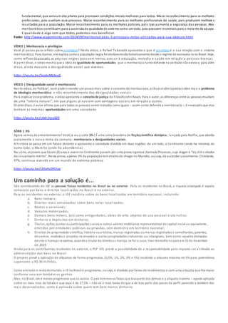 fundamental, que seria um dos pilares para promover condições iniciais melhores para todos. Maior reconhecimento para os melhores
professores, pois auxiliam esse processo. Maior reconhecimento para os melhores profissionais de saúde, pois produzem melhore s
resultados para a população. Maior reconhecimento para os melhores policiais, pois isso aumenta a segurança das pessoas. Atos
meritocráticos contribuem para a ascensãoda qualidade do sistema como um todo, pois possuem incentivos para o restante da equipe.
E qualidade é algo com que todos podemos nos beneficiar.
Fonte: http://www.viagemlenta.com/2014/09/meritocraciaeos -5-principais-mitos-utilizados-para-sua-objecao.html
VÍDEO | Meritocracia e privilégios
Você já parou para refletir sobre privilégios? Neste vídeo, o Rafael Takanashi apresenta o que é privilégio e a sua relação com o sistema
meritocrático. Para ilustrar, ele explica comoa população negra foi desfavorecida historicamente desde o regime de escravatu ra no Brasil. Hoje,
como reflexodopassado, as pessoas negras possuem menos acesso à educação, moradia e saúde em relação a pessoas brancas.
A partir disso, o vídeomostra que a ideia de igualdade de oportunidades que a meritocracia tantodefende na verdade nãoexiste e, para além
disso, ainda mascara a desigualdade social que vivemos.
https://youtu.be/5ojdeMLXeqE
VÍDEO | Desigualdade social e meritocracia
Neste vídeo, do Politize!, você pode entender um pouco mais sobre o conceito de meritocracia, as duasvisões opostassobre ela e o problema
da ideologia meritocrática: o não reconhecimento das desigualdades sociais.
Para explicar esseproblema, ovídeoapresenta o conceitode justiça do filósofoJohnRawls. Para o autor, as diferenças entre as pessoas resultam
de uma “loteria natural”, em que alguns já nascem com vantagens sociais em relação a outros.
Diante disso, o autor afirma que para todas as pessoas serem tratadas comoiguais – assim como defende a meritocracia –, é necessárioque elas
tenham as mesmas oportunidades em uma sociedade.
https://youtu.be/cAxh1rpa6Z0
SÉRIE | 3%
Agora vamos de entretenimento? Você já viua série 3%? É uma série brasileira de ficçãocientífica distópica, lançada pela Netflix, que aborda
justamente o nosso tema da semana: meritocracia e desigualdades sociais.
A história se passa em um futuro distante e apresenta a sociedade dividida em duas regiões: de um lado, o Continente (onde há miséria); do
outro lado, o Maralto (onde há abundância).
Na série, os jovens que fazem20 anos e vivemno Continente passam por uma prova rigorosa chamada Processo, cujo slogan é “Vo cê é o criador
do seupróprio mérito”. Nesta prova, apenas 3% da populaçãotemdireitode chegar no Maralto, ouseja, de ascender socialmente. O restante,
97%, continua vivendo em um mundo de extrema pobreza.
https://youtu.be/LR5vVv2RDLw
Um caminho para a solução é...
São contribuintes do IGF as pessoas físicas residentes no Brasil ou no exterior. Para os residentes no Brasil, a riqueza alcançada é aquela
composta por bens e direitos localizados no Brasil e no exterior.
Para os residentes no exterior, o IGF incidiria sobre os bens localizados em território nacional, incluindo:
a. Bens imóveis;
b. Direitos reais constituídos sobre bens neles localizados;
c. Navios e aeronaves;
d. Veículos motorizados;
e. Demais bens móveis, tais como antiguidades, obras de arte, objetos de uso pessoal e ute nsílios
f. Dinheiro e depósitos em dinheiro;
g. Títulos, ações, quotas ouparticipações sociais e outros valores mobiliários representativos do capital social ou equivalente,
emitidos por entidades públicas ou privadas, com domicílio em território nacional;
h. Direitos de propriedade científica, literária ouartística, marcas registradas oumarcas registradas e semelhantes, patentes,
desenhos, modelos e projetos reservados e outras propriedades industriais ou intangíveis, bem como aqueles derivados
destes e licenças respetiva, quandoo titular do direitoou licença, se for o caso, tiver domicílio nopaís em31 de dezembro
de 2019
Ainda para os contribuintes residentes no exterior, o PLP 101 prevê a possibilidade de a responsabilidade pelo imposto ser at ribuída ao
administrador dos bens no Brasil.
O projeto prevê a aplicação de alíquotas de forma progressiva, (0,5%, 1%, 2%, 3% e 5%) incidindo a alíquota máxima de 5% para patrimônios
superiores a R$ 30 milhões.
Como em todo o restodomundo, o IR noBrasil é progressivo, ouseja, é dividido por faixas de rendimentos e com uma alíquota que fica maior
conforme crescem também os ganhos.
Mas, no Brasil, ele é menos progressivo que os outros. O país temmenos faixas que boa parte dos demais e a alíquota máxima – aquela aplicada
sobre os mais ricos da tabela e que aqui é de 27,5% – não só é mais baixa do que a de boa parte dos países de perfil parecido e também dos
mais desenvolvidos, como é aplicada sobre quem tem bem menos dinheiro.
 