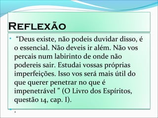 Reflexão
• “Deus existe, não podeis duvidar disso, é
o essencial. Não deveis ir além. Não vos
percais num labirinto de onde não
podereis sair. Estudai vossas próprias
imperfeições. Isso vos será mais útil do
que querer penetrar no que é
impenetrável ” (O Livro dos Espíritos,
questão 14, cap. I).
• .
 