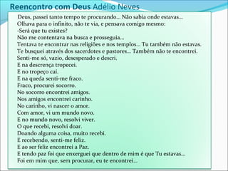 Deus, passei tanto tempo te procurando… Não sabia onde estavas…
Olhava para o infinito, não te via, e pensava comigo mesmo:
-Será que tu existes?
Não me contentava na busca e prosseguia…
Tentava te encontrar nas religiões e nos templos… Tu também não estavas.
Te busquei através dos sacerdotes e pastores… Também não te encontrei.
Senti-me só, vazio, desesperado e descri.
E na descrença tropecei.
E no tropeço caí.
E na queda senti-me fraco.
Fraco, procurei socorro.
No socorro encontrei amigos.
Nos amigos encontrei carinho.
No carinho, vi nascer o amor.
Com amor, vi um mundo novo.
E no mundo novo, resolvi viver.
O que recebi, resolvi doar.
Doando alguma coisa, muito recebi.
E recebendo, senti-me feliz.
E ao ser feliz encontrei a Paz.
E tendo paz foi que enxerguei que dentro de mim é que Tu estavas…
Foi em mim que, sem procurar, eu te encontrei…
Reencontro com Deus Adélio Neves
 