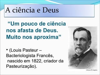 “Um pouco de ciência
nos afasta de Deus.
Muito nos aproxima”
• (Louis Pasteur –
Bacteriologista Francês,
nascido em 1822, criador da
Pasteurização).
A ciência e Deus
 