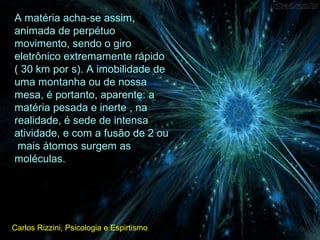 A matéria acha-se assim,
animada de perpétuo
movimento, sendo o giro
eletrônico extremamente rápido
( 30 km por s). A imobilidade de
uma montanha ou de nossa
mesa, é portanto, aparente: a
matéria pesada e inerte , na
realidade, é sede de intensa
atividade, e com a fusão de 2 ou
mais átomos surgem as
moléculas.
Carlos Rizzini, Psicologia e Espirtismo
 