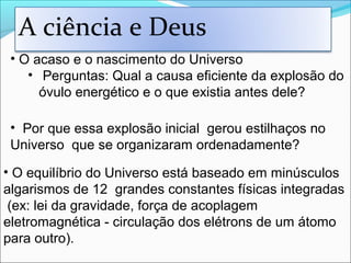 • O acaso e o nascimento do Universo
• Perguntas: Qual a causa eficiente da explosão do
óvulo energético e o que existia antes dele?
• O equilíbrio do Universo está baseado em minúsculos
algarismos de 12 grandes constantes físicas integradas
(ex: lei da gravidade, força de acoplagem
eletromagnética - circulação dos elétrons de um átomo
para outro).
• Por que essa explosão inicial gerou estilhaços no
Universo que se organizaram ordenadamente?
A ciência e Deus
 