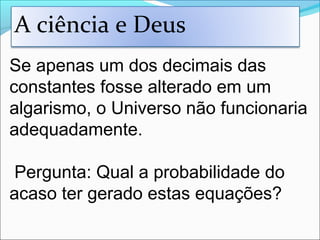 Se apenas um dos decimais das
constantes fosse alterado em um
algarismo, o Universo não funcionaria
adequadamente.
Pergunta: Qual a probabilidade do
acaso ter gerado estas equações?
A ciência e Deus
 