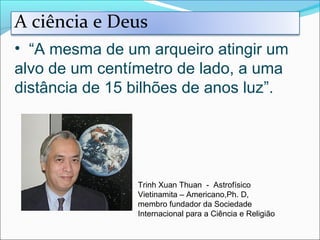 • “A mesma de um arqueiro atingir um
alvo de um centímetro de lado, a uma
distância de 15 bilhões de anos luz”.
Trinh Xuan Thuan - Astrofísico
Vietinamita – Americano,Ph. D,
membro fundador da Sociedade
Internacional para a Ciência e Religião
A ciência e Deus
 