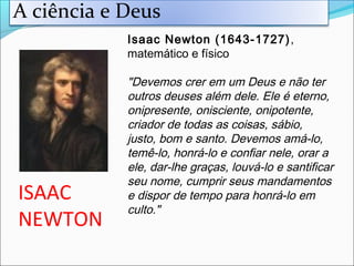 ISAAC
NEWTON
Isaac Newton (1643-1727),
matemático e físico
"Devemos crer em um Deus e não ter
outros deuses além dele. Ele é eterno,
onipresente, onisciente, onipotente,
criador de todas as coisas, sábio,
justo, bom e santo. Devemos amá-lo,
temê-lo, honrá-lo e confiar nele, orar a
ele, dar-lhe graças, louvá-lo e santificar
seu nome, cumprir seus mandamentos
e dispor de tempo para honrá-lo em
culto."
A ciência e Deus
 