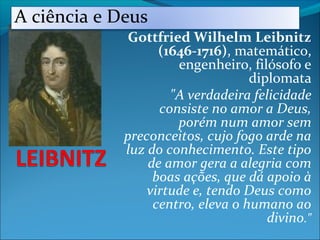 Gottfried Wilhelm Leibnitz
(1646-1716), matemático,
engenheiro, filósofo e
diplomata
"A verdadeira felicidade
consiste no amor a Deus,
porém num amor sem
preconceitos, cujo fogo arde na
luz do conhecimento. Este tipo
de amor gera a alegria com
boas ações, que dá apoio à
virtude e, tendo Deus como
centro, eleva o humano ao
divino."
A ciência e Deus
 