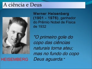 HEISEMBERG
Werner Heisenberg
(1901 - 1976), ganhador
do Prêmio Nobel de Física
de 1932
"O primeiro gole do
copo das ciências
naturais torna ateu;
mas no fundo do copo
Deus aguarda."
A ciência e Deus
 