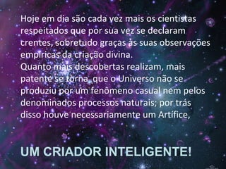 Hoje em dia são cada vez mais os cientistas
respeitados que por sua vez se declaram
crentes, sobretudo graças às suas observações
empíricas da criação divina.
Quanto mais descobertas realizam, mais
patente se torna que o Universo não se
produziu por um fenômeno casual nem pelos
denominados processos naturais; por trás
disso houve necessariamente um Artífice,
UM CRIADOR INTELIGENTE!
 