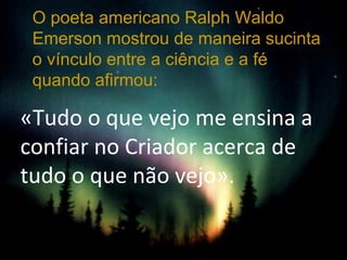 «Tudo o que vejo me ensina a
confiar no Criador acerca de
tudo o que não vejo».
O poeta americano Ralph Waldo
Emerson mostrou de maneira sucinta
o vínculo entre a ciência e a fé
quando afirmou:
 