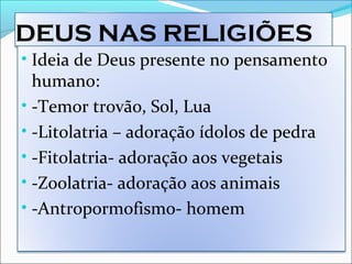 DEUS NAS RELIGIÕES
• Ideia de Deus presente no pensamento
humano:
• -Temor trovão, Sol, Lua
• -Litolatria – adoração ídolos de pedra
• -Fitolatria- adoração aos vegetais
• -Zoolatria- adoração aos animais
• -Antropormofismo- homem
 