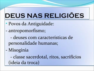 DEUS NAS RELIGIÕES
• Povos da Antiguidade:
- antropomorfismo;
- deuses com características de
personalidade humanas;
- Misoginia
- classe sacerdotal, ritos, sacrifícios
(ideia da troca)
 