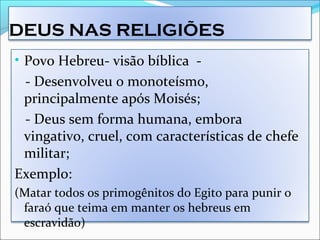 DEUS NAS RELIGIÕES
• Povo Hebreu- visão bíblica -
- Desenvolveu o monoteísmo,
principalmente após Moisés;
- Deus sem forma humana, embora
vingativo, cruel, com características de chefe
militar;
Exemplo:
(Matar todos os primogênitos do Egito para punir o
faraó que teima em manter os hebreus em
escravidão)
 
