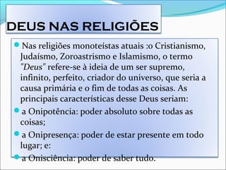 DEUS NAS RELIGIÕES
Nas religiões monoteístas atuais :o Cristianismo,
Judaísmo, Zoroastrismo e Islamismo, o termo
"Deus" refere-se à ideia de um ser supremo,
infinito, perfeito, criador do universo, que seria a
causa primária e o fim de todas as coisas. As
principais características desse Deus seriam:
a Onipotência: poder absoluto sobre todas as
coisas;
a Onipresença: poder de estar presente em todo
lugar; e:
a Onisciência: poder de saber tudo.
 