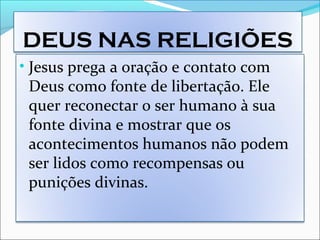 DEUS NAS RELIGIÕES
• Jesus prega a oração e contato com
Deus como fonte de libertação. Ele
quer reconectar o ser humano à sua
fonte divina e mostrar que os
acontecimentos humanos não podem
ser lidos como recompensas ou
punições divinas.
 