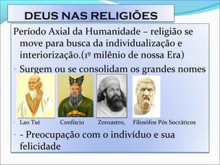 DEUS NAS RELIGIÕES
Período Axial da Humanidade – religião se
move para busca da individualização e
interiorização.(1º milênio de nossa Era)
- Surgem ou se consolidam os grandes nomes
- Lao Tsé Confúcio Zoroastro, Filosófos Pós Socráticos
- - Preocupação com o indivíduo e sua
felicidade
 