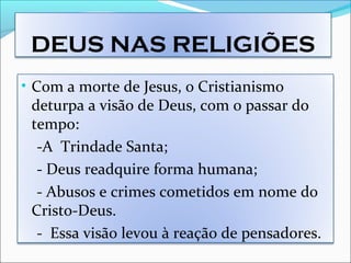 DEUS NAS RELIGIÕES
• Com a morte de Jesus, o Cristianismo
deturpa a visão de Deus, com o passar do
tempo:
-A Trindade Santa;
- Deus readquire forma humana;
- Abusos e crimes cometidos em nome do
Cristo-Deus.
- Essa visão levou à reação de pensadores.
 