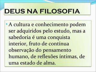 DEUS NA FILOSOFIA
• A cultura e conhecimento podem
ser adquiridos pelo estudo, mas a
sabedoria é uma conquista
interior, fruto de contínua
observação do pensamento
humano, de reflexões íntimas, de
uma estado de alma.
 