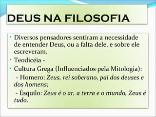 DEUS NA FILOSOFIA
• Diversos pensadores sentiram a necessidade
de entender Deus, ou a falta dele, e sobre ele
escreveram.
• Teodicéia -
• Cultura Grega (Influenciados pela Mitologia):
- Homero: Zeus, rei soberano, pai dos deuses e
dos homens;
- Ésquilo: Zeus é o ar, a terra e o mundo, Zeus é
tudo.
 