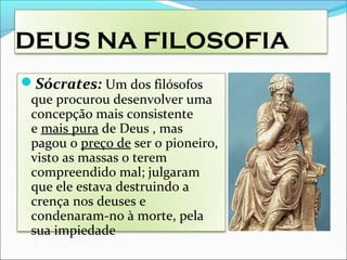 DEUS NA FILOSOFIA
Sócrates: Um dos filósofos
que procurou desenvolver uma
concepção mais consistente
e mais pura de Deus , mas
pagou o preço de ser o pioneiro,
visto as massas o terem
compreendido mal; julgaram
que ele estava destruindo a
crença nos deuses e
condenaram-no à morte, pela
sua impiedade
 
