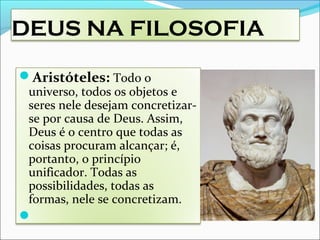 DEUS NA FILOSOFIA
Aristóteles: Todo o
universo, todos os objetos e
seres nele desejam concretizar-
se por causa de Deus. Assim,
Deus é o centro que todas as
coisas procuram alcançar; é,
portanto, o princípio
unificador. Todas as
possibilidades, todas as
formas, nele se concretizam.

 