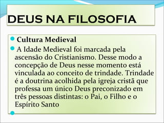 DEUS NA FILOSOFIA
Cultura Medieval
A Idade Medieval foi marcada pela
ascensão do Cristianismo. Desse modo a
concepção de Deus nesse momento está
vinculada ao conceito de trindade. Trindade
é a doutrina acolhida pela igreja cristã que
professa um único Deus preconizado em
três pessoas distintas: o Pai, o Filho e o
Espírito Santo

 