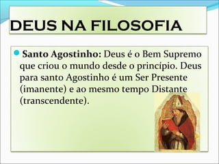 DEUS NA FILOSOFIA
Santo Agostinho: Deus é o Bem Supremo
que criou o mundo desde o princípio. Deus
para santo Agostinho é um Ser Presente
(imanente) e ao mesmo tempo Distante
(transcendente).
 