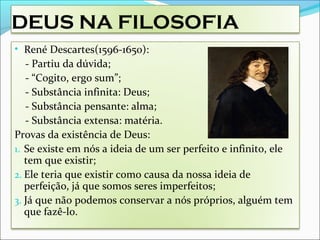 DEUS NA FILOSOFIA
• René Descartes(1596-1650):
- Partiu da dúvida;
- “Cogito, ergo sum”;
- Substância infinita: Deus;
- Substância pensante: alma;
- Substância extensa: matéria.
Provas da existência de Deus:
1. Se existe em nós a ideia de um ser perfeito e infinito, ele
tem que existir;
2. Ele teria que existir como causa da nossa ideia de
perfeição, já que somos seres imperfeitos;
3. Já que não podemos conservar a nós próprios, alguém tem
que fazê-lo.
 