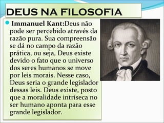 DEUS NA FILOSOFIA
Immanuel Kant:Deus não
pode ser percebido através da
razão pura. Sua compreensão
se dá no campo da razão
prática, ou seja, Deus existe
devido o fato que o universo
dos seres humanos se move
por leis morais. Nesse caso,
Deus seria o grande legislador
dessas leis. Deus existe, posto
que a moralidade intríseca no
ser humano aponta para esse
grande legislador.
 