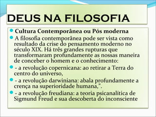 DEUS NA FILOSOFIA
Cultura Contemporânea ou Pós moderna
A filosofia contemporânea pode ser vista como
resultado da crise do pensamento moderno no
século XIX. Há três grandes rupturas que
transformaram profundamente as nossas maneira
de conceber o homem e o conhecimento:
- a revolução copernicana: ao retirar a Terra do
centro do universo,
- a revolução darwiniana: abala profundamente a
crença na superioridade humana,”.
- a revolução freudiana: a teoria psicanalítica de
Sigmund Freud e sua descoberta do inconsciente
 
