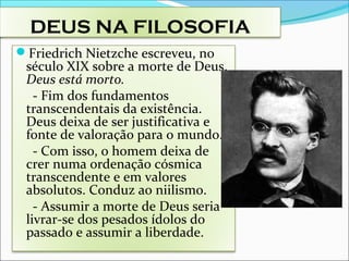 DEUS NA FILOSOFIA
Friedrich Nietzche escreveu, no
século XIX sobre a morte de Deus.
Deus está morto.
- Fim dos fundamentos
transcendentais da existência.
Deus deixa de ser justificativa e
fonte de valoração para o mundo.
- Com isso, o homem deixa de
crer numa ordenação cósmica
transcendente e em valores
absolutos. Conduz ao niilismo.
- Assumir a morte de Deus seria
livrar-se dos pesados ídolos do
passado e assumir a liberdade.
 