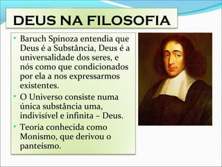 DEUS NA FILOSOFIA
• Baruch Spinoza entendia que
Deus é a Substância, Deus é a
universalidade dos seres, e
nós como que condicionados
por ela a nos expressarmos
existentes.
• O Universo consiste numa
única substância uma,
indivisível e infinita – Deus.
• Teoria conhecida como
Monismo, que derivou o
panteísmo.
 