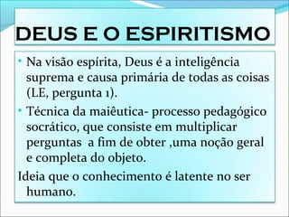 DEUS E O ESPIRITISMO
• Na visão espírita, Deus é a inteligência
suprema e causa primária de todas as coisas
(LE, pergunta 1).
• Técnica da maiêutica- processo pedagógico
socrático, que consiste em multiplicar
perguntas a fim de obter ,uma noção geral
e completa do objeto.
Ideia que o conhecimento é latente no ser
humano.
 