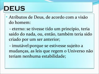 DEUS
• Atributos de Deus, de acordo com a visão
do homem:
- eterno: se tivesse tido um princípio, teria
saído do nada, ou, então, também teria sido
criado por um ser anterior;
- imutável:porque se estivesse sujeito a
mudanças, as leis que regem o Universo não
teriam nenhuma estabilidade;
 