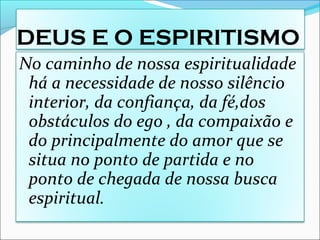 DEUS E O ESPIRITISMO
No caminho de nossa espiritualidade
há a necessidade de nosso silêncio
interior, da confiança, da fé,dos
obstáculos do ego , da compaixão e
do principalmente do amor que se
situa no ponto de partida e no
ponto de chegada de nossa busca
espiritual.
 