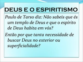 DEUS E O ESPIRITISMO
Paulo de Tarso diz: Não sabeis que és
um templo de Deus e que o espírito
de Deus habita em vós?
Então por que tanta necessidade de
buscar Deus no exterior ou
superficialidade?
 