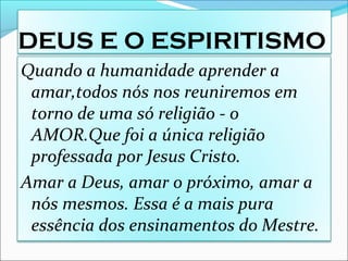 DEUS E O ESPIRITISMO
Quando a humanidade aprender a
amar,todos nós nos reuniremos em
torno de uma só religião - o
AMOR.Que foi a única religião
professada por Jesus Cristo.
Amar a Deus, amar o próximo, amar a
nós mesmos. Essa é a mais pura
essência dos ensinamentos do Mestre.
 