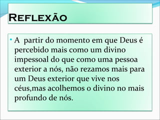 Reflexão
• A partir do momento em que Deus é
percebido mais como um divino
impessoal do que como uma pessoa
exterior a nós, não rezamos mais para
um Deus exterior que vive nos
céus,mas acolhemos o divino no mais
profundo de nós.
 
