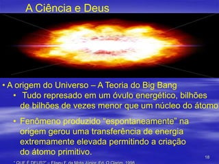 A Ciência e Deus

• A origem do Universo – A Teoria do Big Bang
• Tudo represado em um óvulo energético, bilhões
de bilhões de vezes menor que um núcleo do átomo

• Fenômeno produzido “espontaneamente” na
origem gerou uma transferência de energia
extremamente elevada permitindo a criação
do átomo primitivo.

18

 