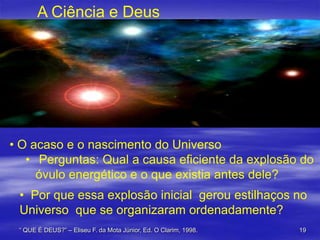A Ciência e Deus

• O acaso e o nascimento do Universo
• Perguntas: Qual a causa eficiente da explosão do
óvulo energético e o que existia antes dele?

• Por que essa explosão inicial gerou estilhaços no
Universo que se organizaram ordenadamente?
“ QUE É DEUS?” – Eliseu F. da Mota Júnior, Ed. O Clarim, 1998.

19

 