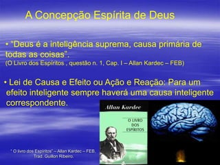 A Concepção Espírita de Deus
• “Deus é a inteligência suprema, causa primária de
todas as coisas”.
(O Livro dos Espíritos , questão n. 1, Cap. I – Allan Kardec – FEB)

• Lei de Causa e Efeito ou Ação e Reação: Para um
efeito inteligente sempre haverá uma causa inteligente
correspondente.

“ O livro dos Espíritos” – Allan Kardec – FEB,
Trad. Guillon Ribeiro.

2

 