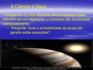 A Ciência e Deus
• Se apenas um dos decimais das constantes fosse
alterado em um algarismo, o Universo não funcionaria
adequadamente.
• Pergunta: Qual a probabilidade do acaso ter
gerado estas equações?

21

 