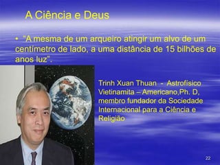 A Ciência e Deus
• “A mesma de um arqueiro atingir um alvo de um
centímetro de lado, a uma distância de 15 bilhões de
anos luz”.
Trinh Xuan Thuan - Astrofísico
Vietinamita – Americano,Ph. D,
membro fundador da Sociedade
Internacional para a Ciência e
Religião

22

 