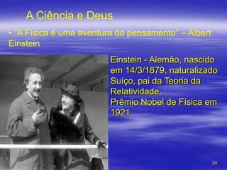 A Ciência e Deus
• “A Física é uma aventura do pensamento” – Albert
Einstein
Einstein - Alemão, nascido
em 14/3/1879, naturalizado
Suíço, pai da Teoria da
Relatividade,
Prêmio Nobel de Física em
1921

24

 