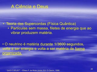 A Ciência e Deus

• Teoria das Supercordas (Física Quântica)
• Partículas sem massa, filetes de energia que ao
vibrar produzem matéria.
• O neutrino é matéria durante 1/3600 segundos,
volta a ser energia e volta a ser matéria de forma
organizada.

“ QUE É DEUS?” – Eliseu F. da Mota Júnior, Ed. O Clarim, 1998.

26

 
