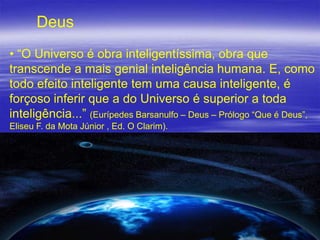 Deus
• “O Universo é obra inteligentíssima, obra que
transcende a mais genial inteligência humana. E, como
todo efeito inteligente tem uma causa inteligente, é
forçoso inferir que a do Universo é superior a toda
inteligência...” (Eurípedes Barsanulfo – Deus – Prólogo “Que é Deus”,
Eliseu F. da Mota Júnior , Ed. O Clarim).

3

 