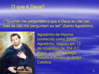 O que é Deus?
• “Quando me perguntam o que é Deus eu não sei,
mas se não me perguntam eu sei” (Santo Agostinho).
Agostinho de Hipona,
conhecido como Santo
Agostinho, nasceu em 13
de novembro de 354 d.C.
Bispo, escritor, teólogo,
filósofo e Doutor da Igreja
Católica.
32

 
