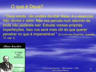 O que é Deus?
• “Deus existe, não podeis duvidar disso, é o essencial.
Não deveis ir além. Não vos percais num labirinto de
onde não podereis sair. Estudai vossas próprias
imperfeições. Isso vos será mais útil do que querer
penetrar no que é impenetrável ” (O Livro dos Espíritos, questão
14, cap. I).

“ O livro dos Espíritos” – Allan Kardec – FEB,
Trad. Guillon Ribeiro.

33

 