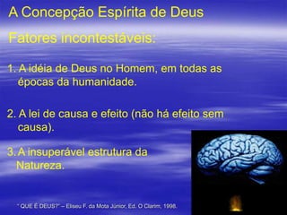 A Concepção Espírita de Deus

Fatores incontestáveis:
1. A idéia de Deus no Homem, em todas as
épocas da humanidade.
2. A lei de causa e efeito (não há efeito sem
causa).
3. A insuperável estrutura da
Natureza.

“ QUE É DEUS?” – Eliseu F. da Mota Júnior, Ed. O Clarim, 1998.

4

 