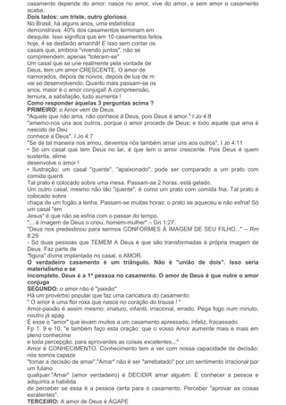 casamento depende do amor: nasce no amor, vive do amor, e sem amor o casamento
acaba.
Dois lados: um triste, outro glorioso
No Brasil, há alguns anos, uma estatística
demonstrava: 40% dos casamentos terminam em
desquite. Isso significa que em 10 casamentos feitos
hoje, 4 se desfarão amanhã! E isso sem contar os
casais que, embora "vivendo juntos", não se
compreendem, apenas "toleram-se"
Um casal que se une realmente pela vontade de
Deus, tem um amor CRESCENTE. O amor de
namorados, depois de noivos, depois de lua de m
vai se desenvolvendo. Quanto mais passam-se os
anos, maior é o amor conjugal! A compreensão,
ternura, a satisfação, tudo aumenta !
Como responder àquelas 3 perguntas acima ?
PRIMEIRO: o Amor vem de Deus.
"Aquele que não ama, não conhece à Deus, pois Deus é amor." I Jo 4:8
"amemo-nos uns aos outros, porque o amor procede de Deus; e todo aquele que ama é
nascido de Deu
conhece a Deus". I Jo 4:7
"Se de tal maneira nos amou, devemos nós também amar uns aos outros". I Jo 4:11
• Só um casal que tem Deus no lar, é que tem o amor crescente. Pois Deus é quem
sustenta, alime
desenvolve o amor !
• Ilustração; um casal "quente", "apaixonado", pode ser comparado a um prato com
comida quenti
Tal prato é colocado sobre uma mesa. Passam-se 2 horas: está gelado.
Um outro casal, mesmo não tão "quente", é como um prato com comida fria. Tal prato é
colocado sobre
chapa de um fogão a lenha. Passam-se muitas horas: o prato se aqueceu e não esfria! Só
um casal "em
Jesus" é que não se esfria com o passar do tempo.
"... à imagem de Deus o criou, homem-mulher" – Gn 1:27.
"Deus nos predestinou para sermos CONFORMES À IMAGEM DE SEU FILHO..." – Rm
8:29
- Só duas pessoas que TEMEM A Deus é que são transformadas à própria imagem de
Deus. Faz parte de
"figura" divina implantada no casal, o AMOR.
O verdadeiro casamento é um triângulo. Não é "união de dois". Isso seria
materialismo e se
incompleto. Deus é a 1ª pessoa no casamento. O amor de Deus é que nutre o amor
conjuga
SEGUNDO: o amor não é "paixão"
Há um provérbio popular que faz uma caricatura do casamento:
" O amor é uma flor roxa que nasce no coração do trouxa ! "
Amor-paixão é assim mesmo: imaturo, infantil, irracional, errado. Pega fogo num minuto,
noutro já apag
É esse o "amor" que levam muitos a um casamento apressado, infeliz, fracassado.
Fp 1: 9 e 10: "e também faço esta oração: que o vosso Amor aumente mais e mais em
pleno conhecime
e toda percepção, para aprovardes as coisas excelentes..."
Amor é CONHECIMENTO. Conhecimento tem a ver com nossa capacidade de decisão:
nós somos capaze
"tomar a decisão de amar"."Amar" não é ser "arrebatado" por um sentimento irracional por
um fulano
qualquer."Amar" (amor verdadeiro) é DECIDIR amar alguém. È conhecer a pessoa e
adquirira a habilida
de perceber se essa é a pessoa certa para o casamento. Perceber "aprovar as coisas
excelentes".
TERCEIRO: A amor de Deus é ÁGAPE
 